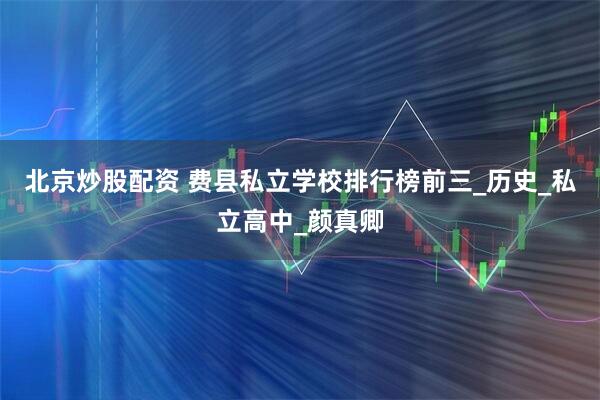 北京炒股配资 费县私立学校排行榜前三_历史_私立高中_颜真卿