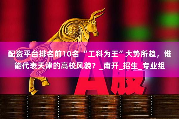 配资平台排名前10名 “工科为王”大势所趋，谁能代表天津的高校风貌？_南开_招生_专业组