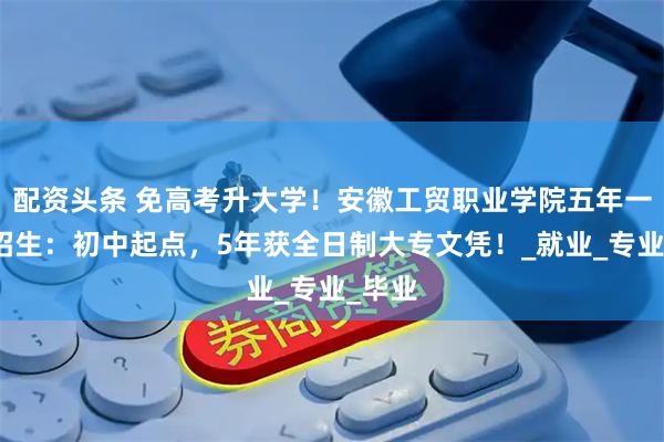 配资头条 免高考升大学！安徽工贸职业学院五年一贯制招生：初中起点，5年获全日制大专文凭！_就业_专业_毕业