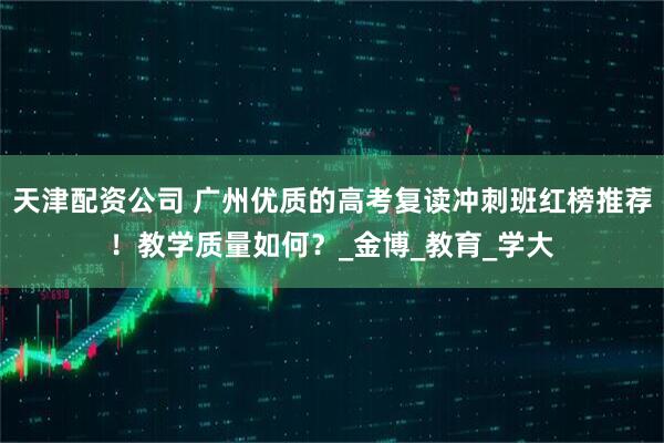 天津配资公司 广州优质的高考复读冲刺班红榜推荐！教学质量如何？_金博_教育_学大