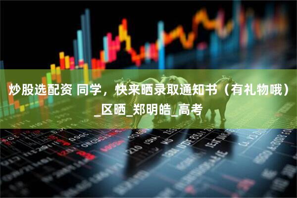 炒股选配资 同学，快来晒录取通知书（有礼物哦）_区晒_郑明皓_高考