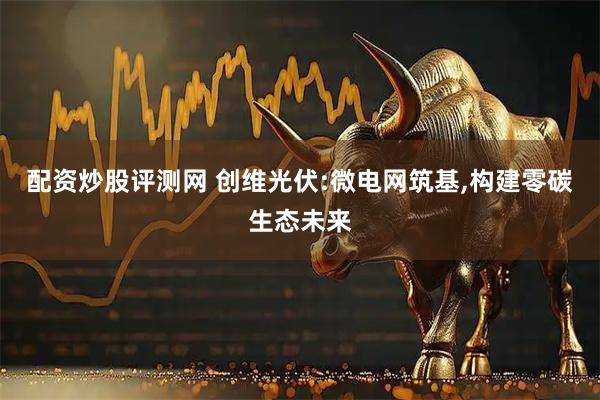 配资炒股评测网 创维光伏:微电网筑基,构建零碳生态未来