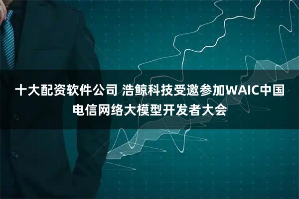 十大配资软件公司 浩鲸科技受邀参加WAIC中国电信网络大模型开发者大会