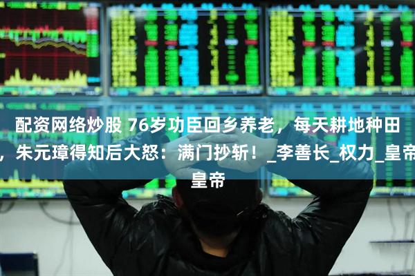 配资网络炒股 76岁功臣回乡养老，每天耕地种田，朱元璋得知后大怒：满门抄斩！_李善长_权力_皇帝