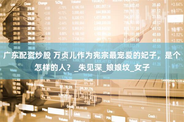 广东配资炒股 万贞儿作为宪宗最宠爱的妃子，是个怎样的人？_朱见深_娘娘坟_女子