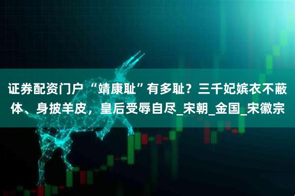 证券配资门户 “靖康耻”有多耻？三千妃嫔衣不蔽体、身披羊皮，皇后受辱自尽_宋朝_金国_宋徽宗