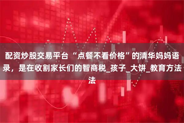 配资炒股交易平台 “点餐不看价格”的清华妈妈语录，是在收割家长们的智商税_孩子_大饼_教育方法