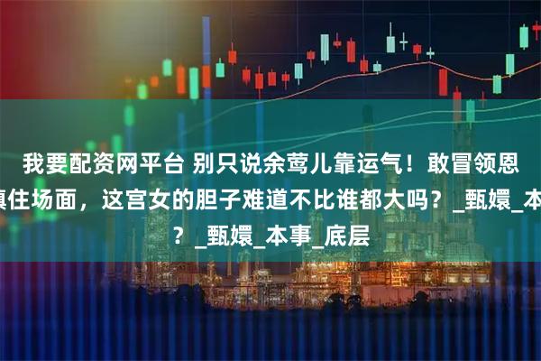 我要配资网平台 别只说余莺儿靠运气！敢冒领恩宠、能镇住场面，这宫女的胆子难道不比谁都大吗？_甄嬛_本事_底层