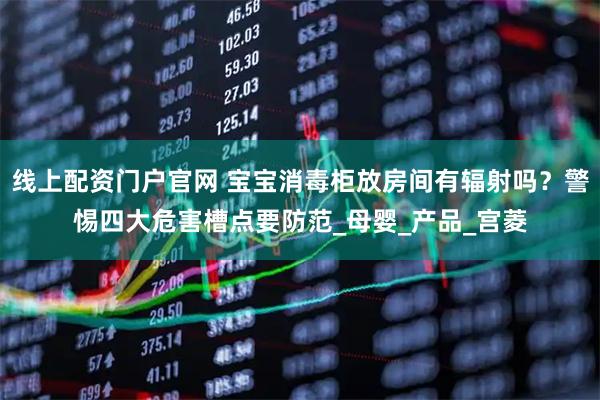 线上配资门户官网 宝宝消毒柜放房间有辐射吗？警惕四大危害槽点要防范_母婴_产品_宫菱
