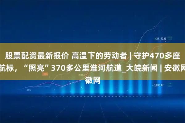 股票配资最新报价 高温下的劳动者 | 守护470多座航标，“照亮”370多公里淮河航道_大皖新闻 | 安徽网