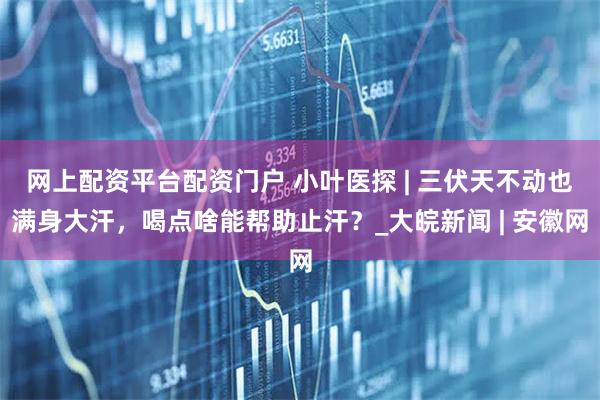 网上配资平台配资门户 小叶医探 | 三伏天不动也满身大汗，喝点啥能帮助止汗？_大皖新闻 | 安徽网