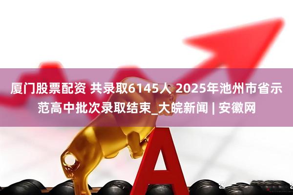 厦门股票配资 共录取6145人 2025年池州市省示范高中批次录取结束_大皖新闻 | 安徽网