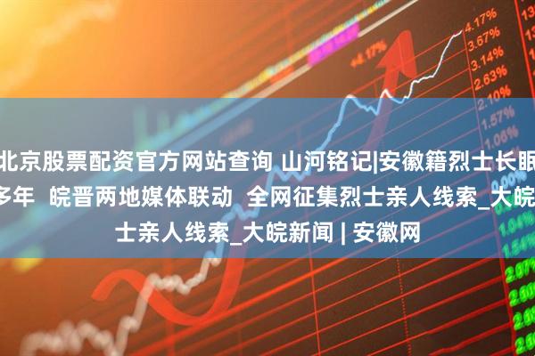 北京股票配资官方网站查询 山河铭记|安徽籍烈士长眠三晋大地80多年  皖晋两地媒体联动  全网征集烈士亲人线索_大皖新闻 | 安徽网