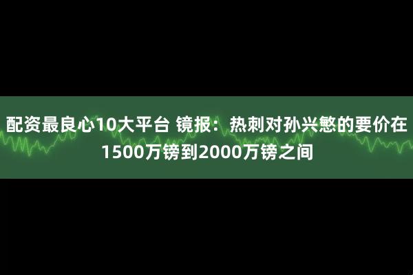 配资最良心10大平台 镜报：热刺对孙兴慜的要价在1500万镑到2000万镑之间