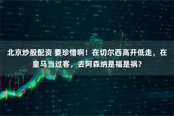 北京炒股配资 要珍惜啊！在切尔西高开低走，在皇马当过客，去阿森纳是福是祸？
