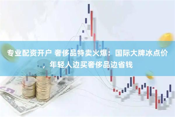 专业配资开户 奢侈品特卖火爆：国际大牌冰点价，年轻人边买奢侈品边省钱