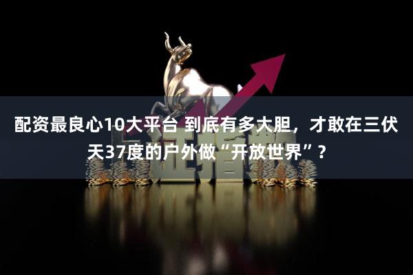 配资最良心10大平台 到底有多大胆，才敢在三伏天37度的户外做“开放世界”？
