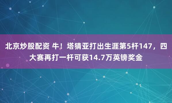 北京炒股配资 牛！塔猜亚打出生涯第5杆147，四大赛再打一杆可获14.7万英镑奖金