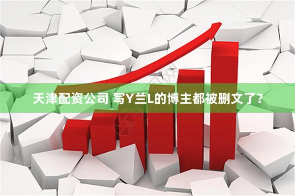 天津配资公司 写Y兰L的博主都被删文了？