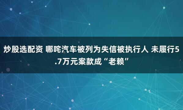炒股选配资 哪咤汽车被列为失信被执行人 未履行5.7万元案款成“老赖”