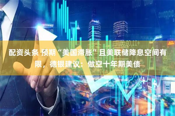 配资头条 预期“美国滞胀”且美联储降息空间有限，德银建议：做空十年期美债