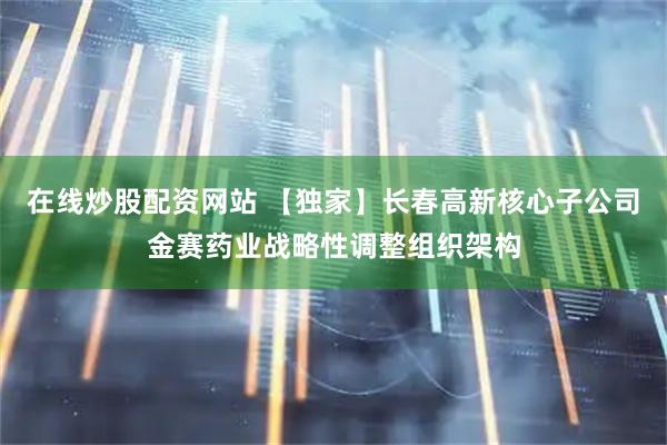 在线炒股配资网站 【独家】长春高新核心子公司金赛药业战略性调整组织架构