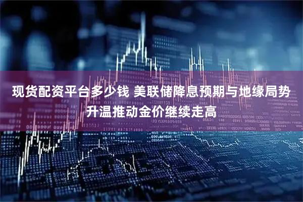现货配资平台多少钱 美联储降息预期与地缘局势升温推动金价继续走高