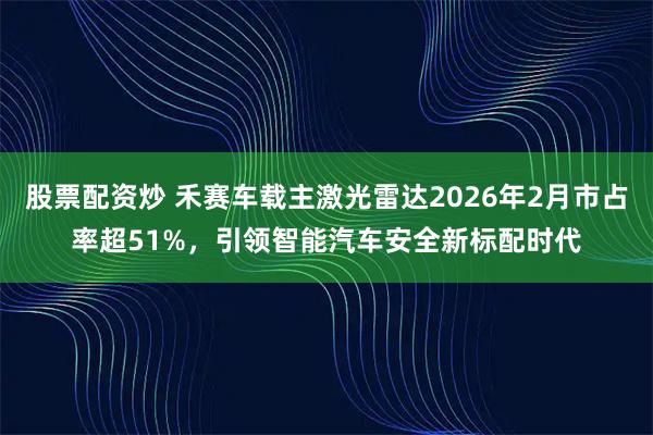 股票配资炒 禾赛车载主激光雷达2026年2月市占率超51%，引领智能汽车安全新标配时代