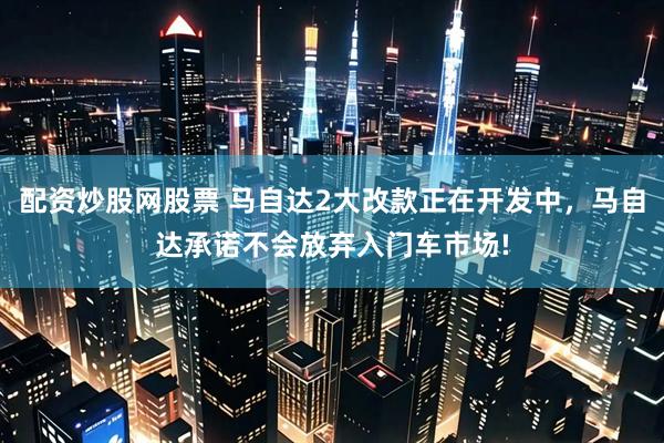 配资炒股网股票 马自达2大改款正在开发中，马自达承诺不会放弃入门车市场!
