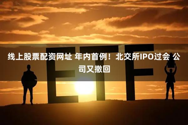 线上股票配资网址 年内首例！北交所IPO过会 公司又撤回